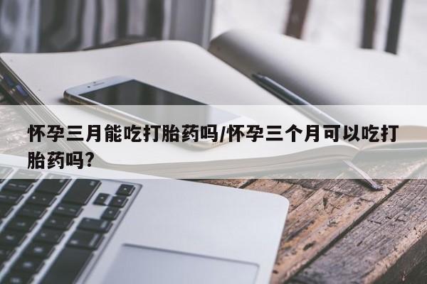堕胎药货到付款怀孕三月能吃打胎药吗/怀孕三个月可以吃打胎药吗?