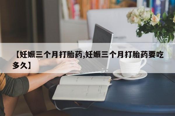 堕胎药货到付款【妊娠三个月打胎药,妊娠三个月打胎药要吃多久】
