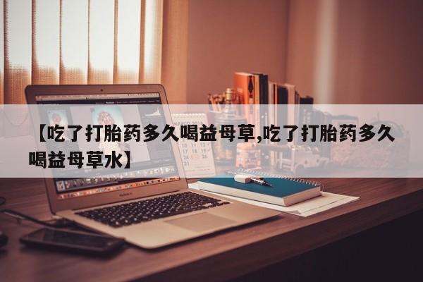 堕胎药货到付款【吃了打胎药多久喝益母草,吃了打胎药多久喝益母草水】