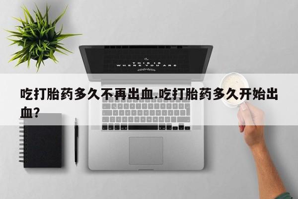堕胎药货到付款吃打胎药多久不再出血.吃打胎药多久开始出血？