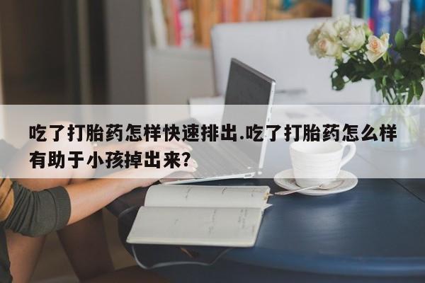 堕胎药货到付款吃了打胎药怎样快速排出.吃了打胎药怎么样有助于小孩掉出来？