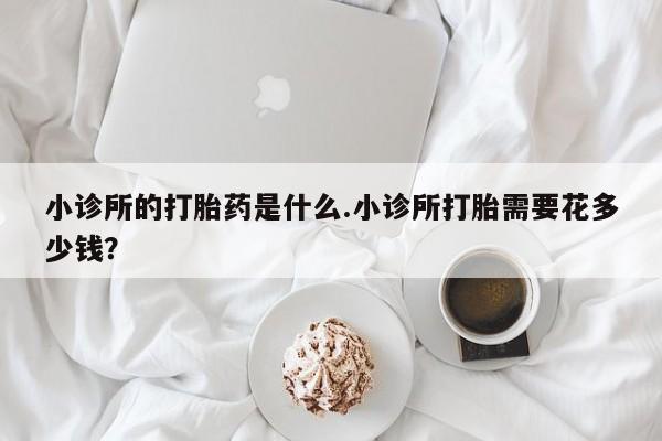 堕胎药货到付款小诊所的打胎药是什么.小诊所打胎需要花多少钱？