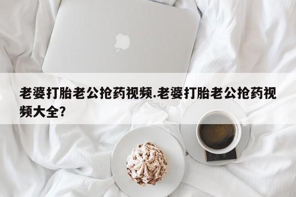 堕胎药货到付款老婆打胎老公抢药视频.老婆打胎老公抢药视频大全？