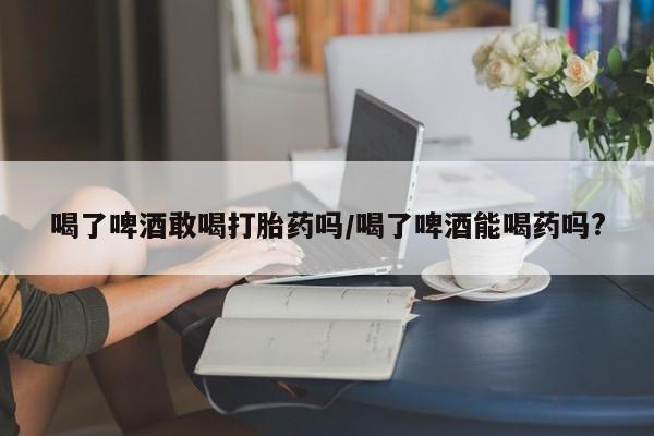 堕胎药货到付款喝了啤酒敢喝打胎药吗/喝了啤酒能喝药吗?