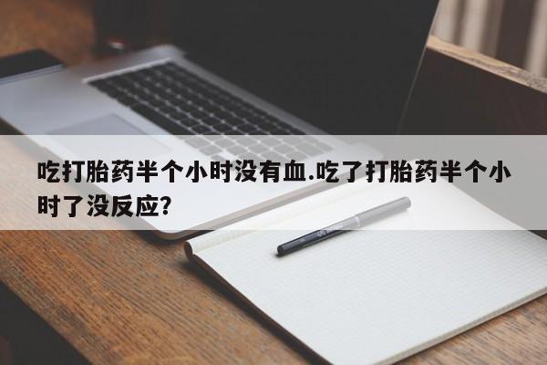 堕胎药货到付款吃打胎药半个小时没有血.吃了打胎药半个小时了没反应？