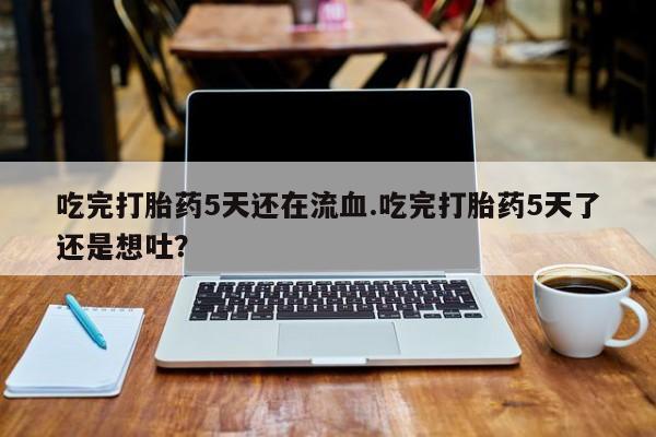 堕胎药货到付款吃完打胎药5天还在流血.吃完打胎药5天了还是想吐？