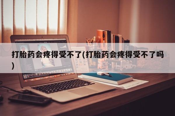 堕胎药货到付款打胎药会疼得受不了(打胎药会疼得受不了吗)
