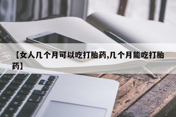 堕胎药货到付款【女人几个月可以吃打胎药,几个月能吃打胎药】