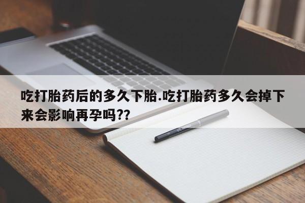 堕胎药货到付款吃打胎药后的多久下胎.吃打胎药多久会掉下来会影响再孕吗?？