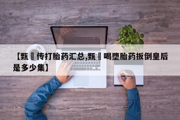 堕胎药货到付款【甄嬛传打胎药汇总,甄嬛喝堕胎药扳倒皇后是多少集】