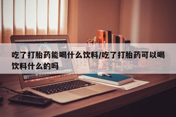 堕胎药货到付款吃了打胎药能喝什么饮料/吃了打胎药可以喝饮料什么的吗