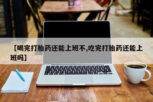 堕胎药货到付款【喝完打胎药还能上班不,吃完打胎药还能上班吗】
