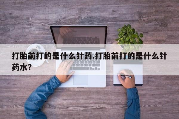 堕胎药货到付款打胎前打的是什么针药.打胎前打的是什么针药水？