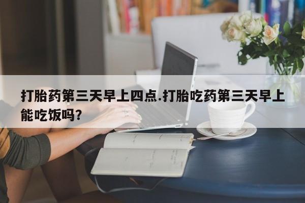 堕胎药货到付款打胎药第三天早上四点.打胎吃药第三天早上能吃饭吗？