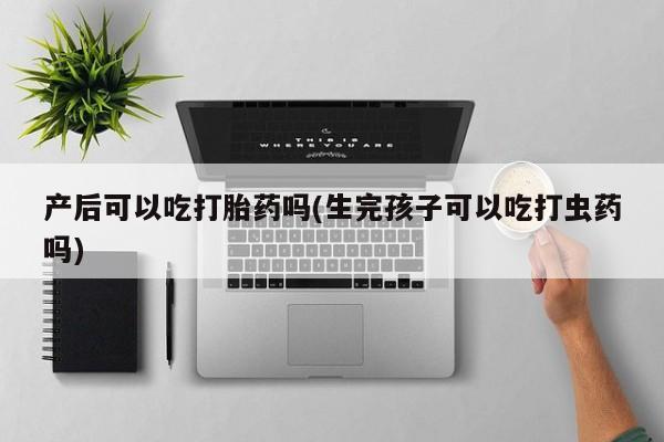 堕胎药货到付款产后可以吃打胎药吗(生完孩子可以吃打虫药吗)