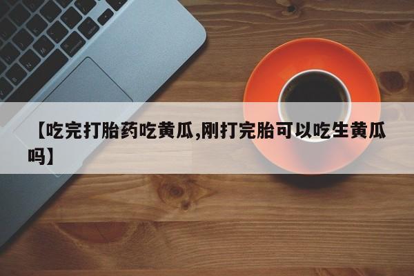 堕胎药货到付款【吃完打胎药吃黄瓜,刚打完胎可以吃生黄瓜吗】
