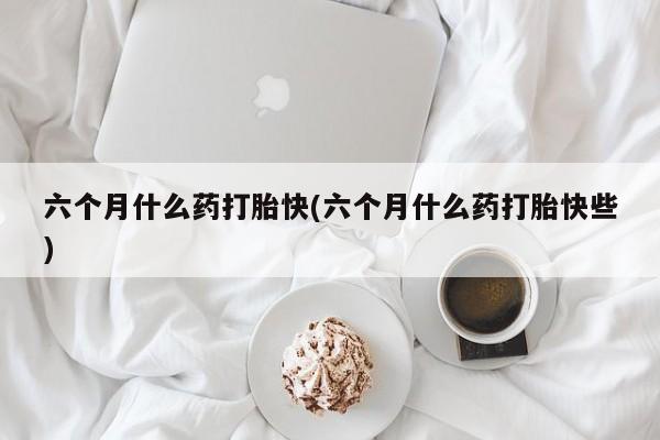 堕胎药货到付款六个月什么药打胎快(六个月什么药打胎快些)