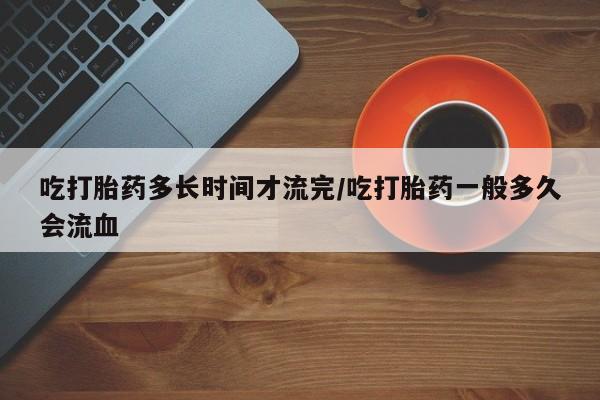 堕胎药货到付款吃打胎药多长时间才流完/吃打胎药一般多久会流血