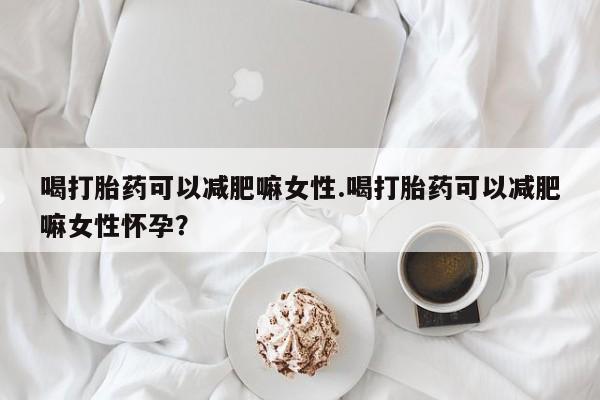堕胎药货到付款喝打胎药可以减肥嘛女性.喝打胎药可以减肥嘛女性怀孕？