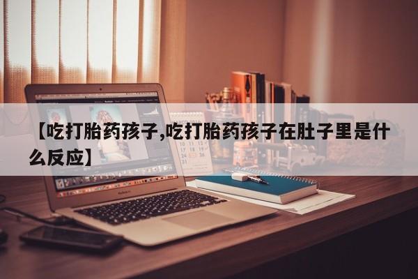 堕胎药货到付款【吃打胎药孩子,吃打胎药孩子在肚子里是什么反应】