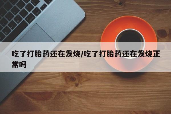 堕胎药货到付款吃了打胎药还在发烧/吃了打胎药还在发烧正常吗