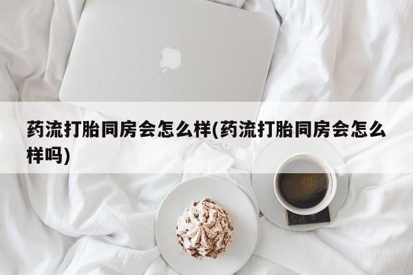 堕胎药货到付款药流打胎同房会怎么样(药流打胎同房会怎么样吗)