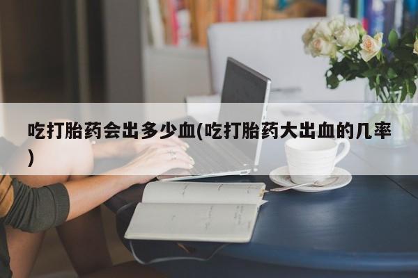 堕胎药货到付款吃打胎药会出多少血(吃打胎药大出血的几率)