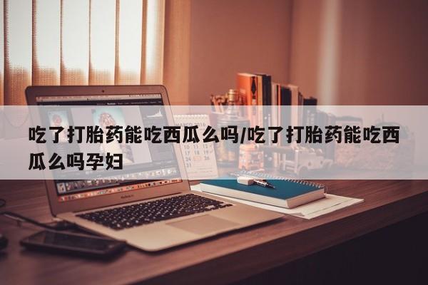 堕胎药货到付款吃了打胎药能吃西瓜么吗/吃了打胎药能吃西瓜么吗孕妇
