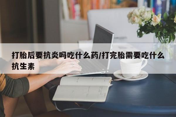 堕胎药货到付款打胎后要抗炎吗吃什么药/打完胎需要吃什么抗生素