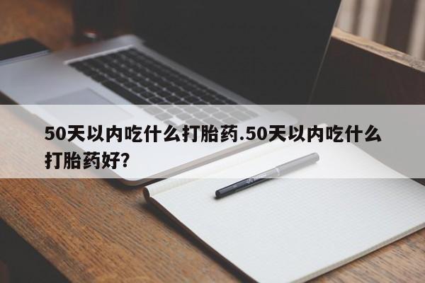 堕胎药货到付款50天以内吃什么打胎药.50天以内吃什么打胎药好？