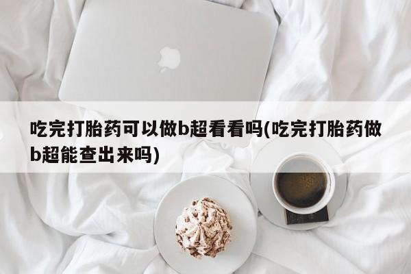 堕胎药货到付款吃完打胎药可以做b超看看吗(吃完打胎药做b超能查出来吗)