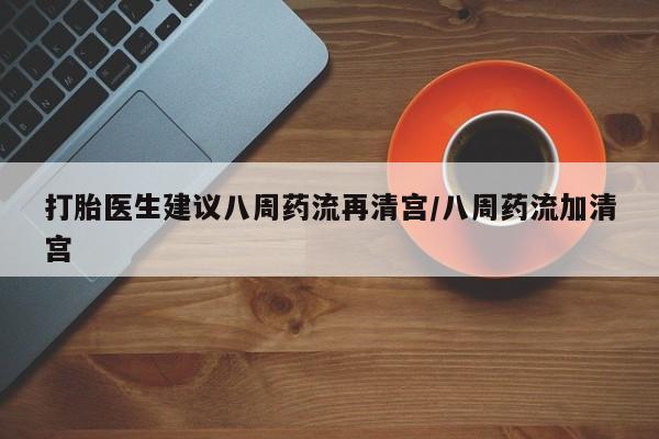 堕胎药货到付款打胎医生建议八周药流再清宫/八周药流加清宫