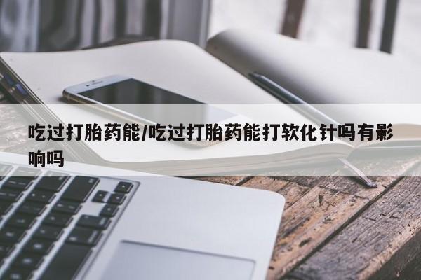 堕胎药货到付款吃过打胎药能/吃过打胎药能打软化针吗有影响吗