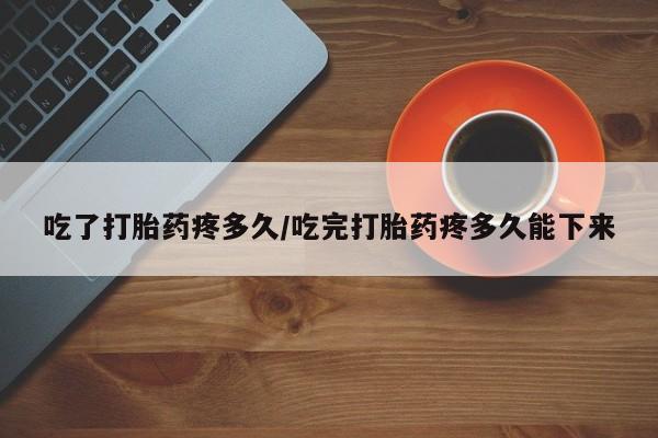 堕胎药货到付款吃了打胎药疼多久/吃完打胎药疼多久能下来