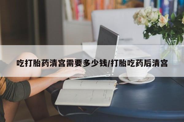 堕胎药货到付款吃打胎药清宫需要多少钱/打胎吃药后清宫