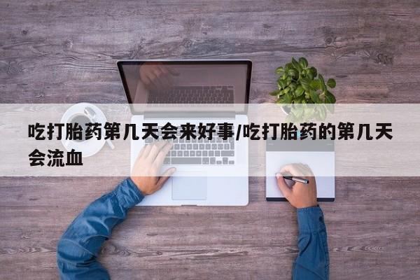 堕胎药货到付款吃打胎药第几天会来好事/吃打胎药的第几天会流血