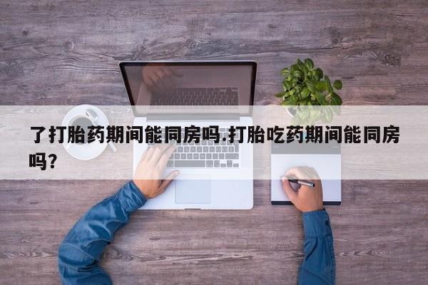 堕胎药货到付款了打胎药期间能同房吗.打胎吃药期间能同房吗？