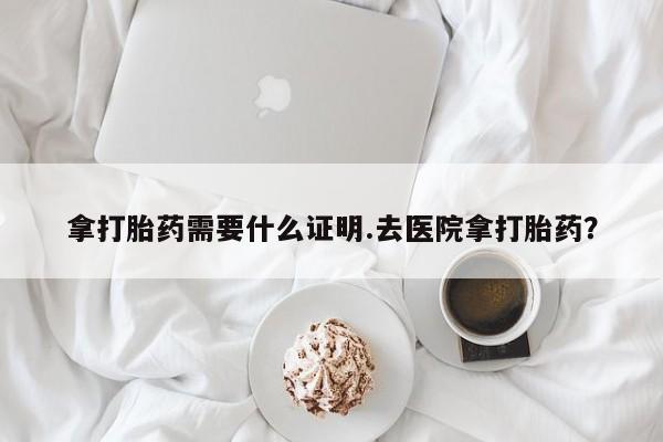 堕胎药货到付款拿打胎药需要什么证明.去医院拿打胎药？