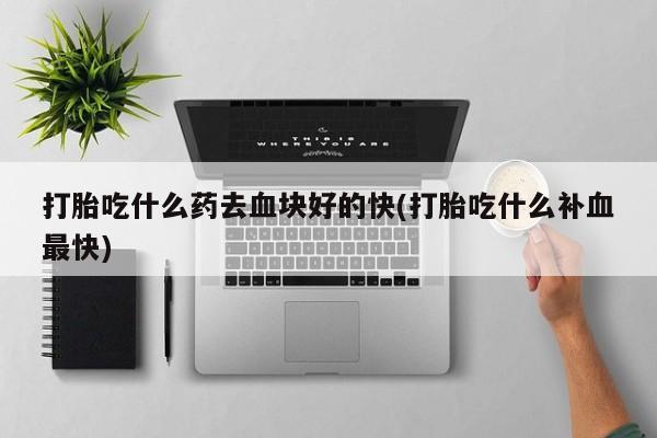 堕胎药货到付款打胎吃什么药去血块好的快(打胎吃什么补血最快)