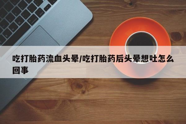 堕胎药货到付款吃打胎药流血头晕/吃打胎药后头晕想吐怎么回事