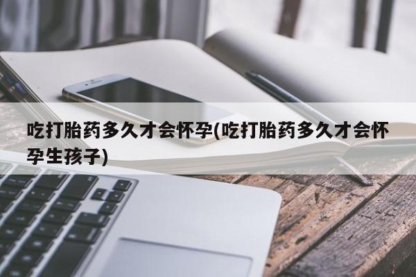 堕胎药货到付款吃打胎药多久才会怀孕(吃打胎药多久才会怀孕生孩子)
