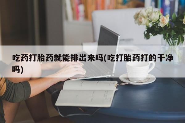 堕胎药货到付款吃药打胎药就能排出来吗(吃打胎药打的干净吗)