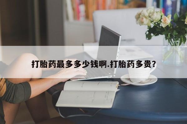 堕胎药货到付款打胎药最多多少钱啊.打胎药多贵？