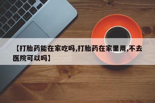 堕胎药货到付款【打胎药能在家吃吗,打胎药在家里用,不去医院可以吗】