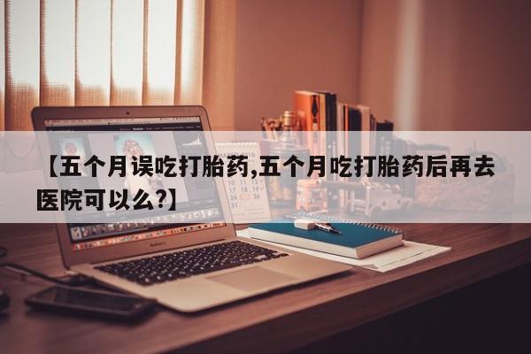 堕胎药货到付款【五个月误吃打胎药,五个月吃打胎药后再去医院可以么?】