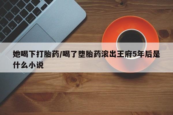 堕胎药货到付款她喝下打胎药/喝了堕胎药滚出王府5年后是什么小说