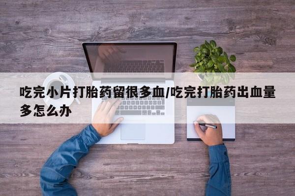 堕胎药货到付款吃完小片打胎药留很多血/吃完打胎药出血量多怎么办