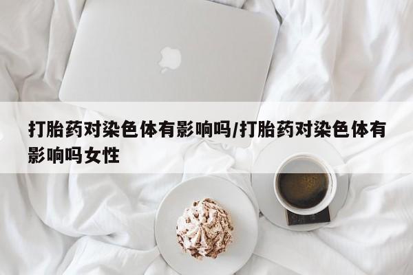 堕胎药货到付款打胎药对染色体有影响吗/打胎药对染色体有影响吗女性