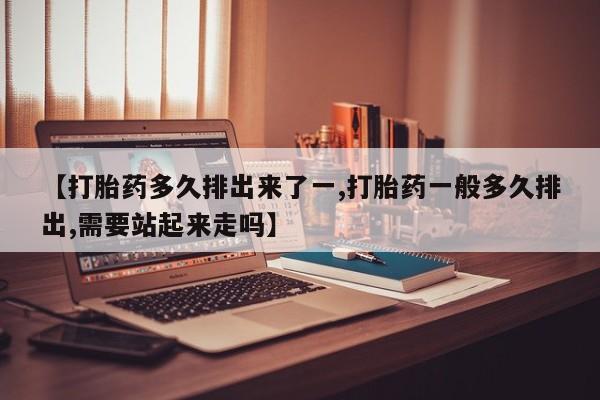 堕胎药货到付款【打胎药多久排出来了一,打胎药一般多久排出,需要站起来走吗】