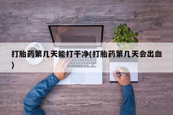 堕胎药货到付款打胎药第几天能打干净(打胎药第几天会出血)